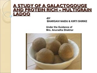 -BY
BHARGAVI NAIDU & KIRTI SHIRKE
Under the Guidance of
Mrs. Anuradha Shekhar
  
A STUDY OF A GALACTOGOUGEA STUDY OF A GALACTOGOUGE
AND PROTEIN RICH – MULTIGRAINAND PROTEIN RICH – MULTIGRAIN
LADOOLADOO
  
 