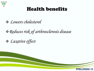 Health benefits 
 
Lowerscholesterol 
 
Reducesriskofarthrosclerosisdisease 
 
Laxativeeffect 
PPRC/INDIA 13 
 