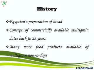 History 
 
Egyptian’spreparationofbread 
 
Conceptofcommerciallyavailablemultigraindatesbackto25years 
 
Manymorefoodproductsavailableofmultigrainnow-a-days 
PPRC/INDIA 01 
 