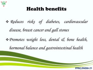 Health benefits 
 
Reducesrisksofdiabetes,cardiovasculardisease,breastcancerandgallstones 
 
Promotesweightloss,dental&bonehealth, hormonalbalanceandgastrointestinalhealth 
PPRC/INDIA 21 
 