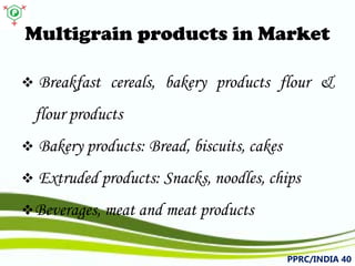 Multigrain products in Market 
 
Breakfastcereals,bakeryproductsflour& flourproducts 
 
Bakeryproducts:Bread,biscuits,cakes 
 
Extrudedproducts:Snacks,noodles,chips 
 
Beverages,meatandmeatproducts 
PPRC/INDIA 40 
 