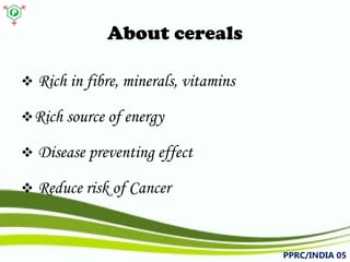 About cereals 
 
Richinfibre,minerals,vitamins 
 
Richsourceofenergy 
 
Diseasepreventingeffect 
 
ReduceriskofCancer 
PPRC/INDIA 05 
 