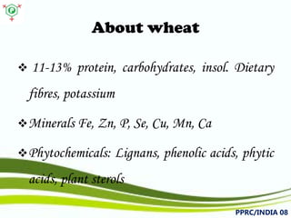 About wheat 
 
11-13%protein,carbohydrates,insol.Dietaryfibres,potassium 
 
MineralsFe,Zn,P,Se,Cu,Mn,Ca 
 
Phytochemicals:Lignans,phenolicacids,phyticacids,plantsterols 
PPRC/INDIA 08 
 