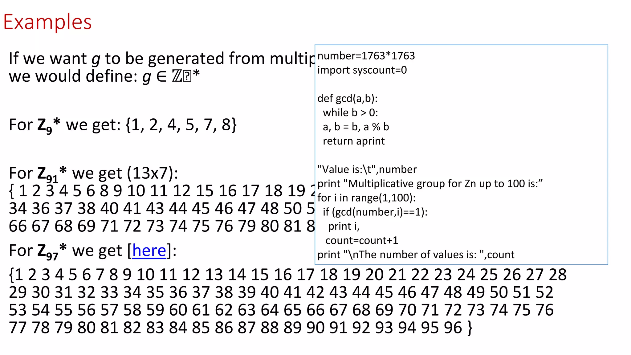 Examples
If we want g to be generated from multiplicative group for ℤₙ modulo n,
we would define: g ∈ ℤₙ*
For Z9* we get: {1, 2, 4, 5, 7, 8}
For Z91* we get (13x7):
{ 1 2 3 4 5 6 8 9 10 11 12 15 16 17 18 19 20 22 23 24 25 27 29 30 31 32 33
34 36 37 38 40 41 43 44 45 46 47 48 50 51 53 54 55 57 58 59 60 61 62 64
66 67 68 69 71 72 73 74 75 76 79 80 81 82 83 85 86 87 88 89 90}
For Z97* we get [here]:
{1 2 3 4 5 6 7 8 9 10 11 12 13 14 15 16 17 18 19 20 21 22 23 24 25 26 27 28
29 30 31 32 33 34 35 36 37 38 39 40 41 42 43 44 45 46 47 48 49 50 51 52
53 54 55 56 57 58 59 60 61 62 63 64 65 66 67 68 69 70 71 72 73 74 75 76
77 78 79 80 81 82 83 84 85 86 87 88 89 90 91 92 93 94 95 96 }
number=1763*1763
import syscount=0
def gcd(a,b):
while b > 0:
a, b = b, a % b
return aprint
"Value is:t",number
print "Multiplicative group for Zn up to 100 is:”
for i in range(1,100):
if (gcd(number,i)==1):
print i,
count=count+1
print "nThe number of values is: ",count
 