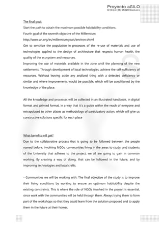 The final goal:
Start the path to obtain the maximum possible habitability conditions.
Fourth goal of the seventh objective of the Millennium
http://www.un.org/es/millenniumgoals/environ.shtml
Get to sensitize the population in processes of the re-use of materials and use of
technologies applied to the design of architecture that respects human health, the
quality of the ecosystem and resources.
Improving the use of materials available in the zone until the planning of the new
settlements. Through development of local technologies, achieve the self-sufficiency of
resources. Without leaving aside any analized thing with a detected deficiency or
similar and where improvements would be possible, which will be conditioned by the
knowledge of the place.

All the knowledge and processes will be collected in an illustrated handbook, in digital
format and printed format, in a way that it´s a guide within the reach of everyone and
extrapolated to other places as methodology of participatory action, which will give us
constructive solutions specific for each place

What benefits will get?
Due to the collaborative process that is going to be followed between the people
named before, involving NGOs, communities living in the areas to study, and students
of the University that adheres to the project, we all are going to gain in common
working. By creating a way of doing, that can be followed in the future, and by
improving technologies and local crafts.

- Communities we will be working with: The final objective of the study is to improve
their living conditions by working to ensure an optimum habitability despite the
existing constraints. This is where the role of NGOs involved in the project is essential,
since work with the communities will be held through them. Always trying them to form
part of the workshops so that they could learn from the solution proposed and to apply
them in the future at their homes.

 