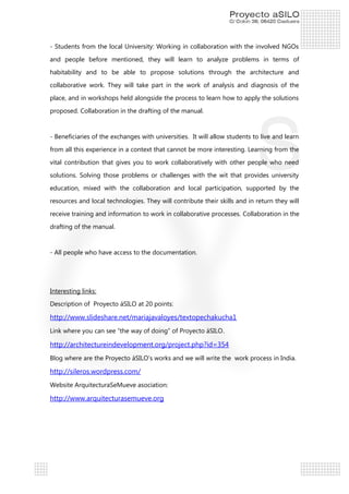 - Students from the local University: Working in collaboration with the involved NGOs
and people before mentioned, they will learn to analyze problems in terms of
habitability and to be able to propose solutions through the architecture and
collaborative work. They will take part in the work of analysis and diagnosis of the
place, and in workshops held alongside the process to learn how to apply the solutions
proposed. Collaboration in the drafting of the manual.

- Beneficiaries of the exchanges with universities. It will allow students to live and learn
from all this experience in a context that cannot be more interesting. Learning from the
vital contribution that gives you to work collaboratively with other people who need
solutions. Solving those problems or challenges with the wit that provides university
education, mixed with the collaboration and local participation, supported by the
resources and local technologies. They will contribute their skills and in return they will
receive training and information to work in collaborative processes. Collaboration in the
drafting of the manual.

- All people who have access to the documentation.

Interesting links:
Description of Proyecto áSILO at 20 points:

http://www.slideshare.net/mariajavaloyes/textopechakucha1
Link where you can see “the way of doing” of Proyecto áSILO .

http://architectureindevelopment.org/project.php?id=354
Blog where are the Proyecto áSILO’s works and we will write the work process in India.

http://sileros.wordpress.com/
Website ArquitecturaSeMueve asociation:

http://www.arquitecturasemueve.org

 