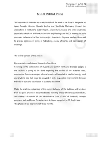 MULTIHABITAT INDIA
This document is intended as an explanation of the work to be done in Bangalore by
Javier Gonzalez Gimeno, Bharathi Krishna and Shashikala Mariswamy through the
associations / institutions áSILO Project, ArquitecturaSeMueve and with universities
(especially schools of architecture and civil engineering) and NGOs working in India
who want to become involved in the project, in order to diagnose local problems and
to provide solutions in terms of habitability, energy efficiency and optimization of
dwellings.

The activity consists of two phases:

Documentation analysis and diagnosis of problems:
Counting on the collaboration of students and staff of NGOs and the local people, a
site analysis is going to be done regarding the quality of the materials used,
construction features employed, climate behavior of households, local technology used
and anything else that could be analyzed in order to possible improvements through
the field of work and observation in places to document.

Made the analysis, a diagnosis of the current behavior of the buildings will be done
from the point of view of Basic Habitability, including energy efficiency (climate study),
and making calculations of the transmittance (lose of heat of materials) through
programs such as Climate Consultant and Archisun, supported by 3D Studio Max.
This phase will last approximately three months.

 
