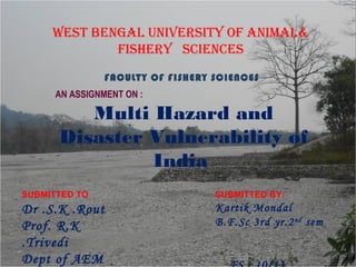 WEST BENGAL UNIVERSITY OF ANIMAL&
FISHERY SCIENCES
FACULTY OF FISHERY SCIENCES
AN ASSIGNMENT ON :
Multi Hazard and
Disaster Vulnerability of
India
SUBMITTED BY:
Kartik Mondal
B.F.Sc 3rd yr.2nd
sem
SUBMITTED TO
Dr .S.K .Rout
Prof. R.K
.Trivedi
Dept of AEM
 