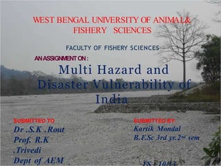 WEST BENGAL UNIVERSITY OF ANIMAL&
FISHERY SCIENCES
FACULTY OF FISHERY SCIENCES
ANASSIGNMENTON:
Multi Hazard and
Disaster Vulnerability of
India
SUBMITTED BY:
Kartik Mondal
B.F.Sc 3rd yr.2nd sem
SUBMITTED TO
Dr .S.K .Rout
Prof. R.K
.Trivedi
Dept of AEM
 