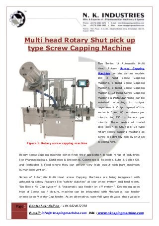 Page 1 Contact us: Cell no : +91-9824072738
E-mail: info@nkcapingmachine.com URL : www.nkcapingmachine.com
Multi head Rotary Shut pick up
type Screw Capping Machine
Figure 1: Rotary screw capping machine
The Series of Automatic Multi
Head Rotary Screw Capping
Machine contain various models
like 4 head Screw Capping
machine, 6 head Screw Capping
machine, 8 head Screw Capping
machine, 12 Head Screw Capping
machine & Particular Model can be
selected according to output
requirement. Output speed of this
series is from 100 containers per
minute to 250 containers per
minute. These series of model
also known as Shut pick up type
rotary screw capping machine as
screw cap directly pick by shut on
to containers.
Rotary screw capping machine series finds their application in wide range of industries
like Pharmaceuticals, Distilleries & Breweries, Cosmetics & Toiletries, Lube & Edible Oil,
and Pesticides & Food where they can deliver very high output with bare minimum
human intervention.
Series of Automatic Multi Head screw Capping Machines are being integrated with
astounding safety features like “safety clutches” at star wheel system and feed worm,
“No Bottle No Cap system” & “Automatic cap feeder on off system”. Depending upon
type of Screw cap / closure, machine can be integrated with Mechanical cap feeder
orientator or Vibrator Cap feeder. As an alternative, waterfall type elevator also available
 