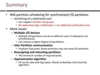 Summary
• IMA partition scheduling for synchronized I/O partitions
– Serializing on a dedicated core
• Can support multiple rate groups
• No application logic modification -> no additional certification cost
• More issues
– Multiple I/O devices
• Multiple I/O partitions can be on different cores if allowed to run
simultaneously.
• Can achieve a higher degree of parallelism.
– Inter-Partition communication
• Producer-Consumer. Some partitions may not need I/O partitions.
– Reassigning and relocating partitions
• The minimum number of required cores.
– Approximation algorithm
• CP can be slow with big inputs. Needs to develop a fast heuristic
algorithm.
 