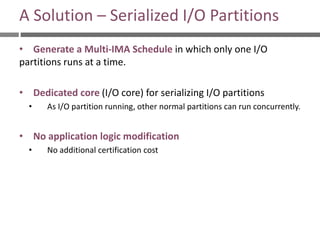 A Solution – Serialized I/O Partitions
• Generate a Multi-IMA Schedule in which only one I/O
partitions runs at a time.
• Dedicated core (I/O core) for serializing I/O partitions
• As I/O partition running, other normal partitions can run concurrently.
• No application logic modification
• No additional certification cost
 