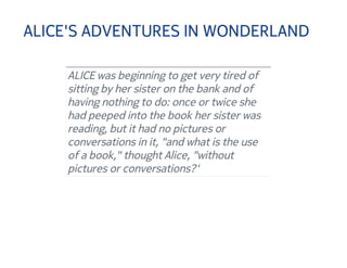 ALICE'S ADVENTURES IN WONDERLAND 
ALICE was beginning to get very tired of 
sitting by her sister on the bank and of 
having nothing to do: once or twice she 
had peeped into the book her sister was 
reading, but it had no pictures or 
conversations in it, "and what is the use 
of a book," thought Alice, "without 
pictures or conversations?' 
 