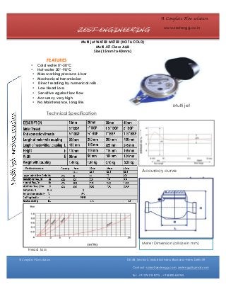 A Complete Flow solution

ZEST ENGINEERING

www.zestengg.co.in

Multi jet WATER METER (HOT &COLD)
Multi JET Class A&B
Size(15mm to 40mm)

FEATURES
•
•
•
•
•
•
•
•
•

Cold water 0°-30°C
Hot water 30°-90°C
Max working pressure 6 bar
Mechanical transmission
Direct reading by numerical rolls.
Low Head Loss
Sensitive against low flow
Accuracy very high
No Maintenance, long life.

Multi jet

Technical Specification

Performance

Accuracy curve

Meter Dimension (all size in mm)
Head loss
A Complete Flow solution

DE-58, Sector 3, Industrial Area ,Bawana –New Delhi-39
Contact- sales@zestengg.com, zestengg@gmail.com
Tel: +919760158775 , +918800445945

 