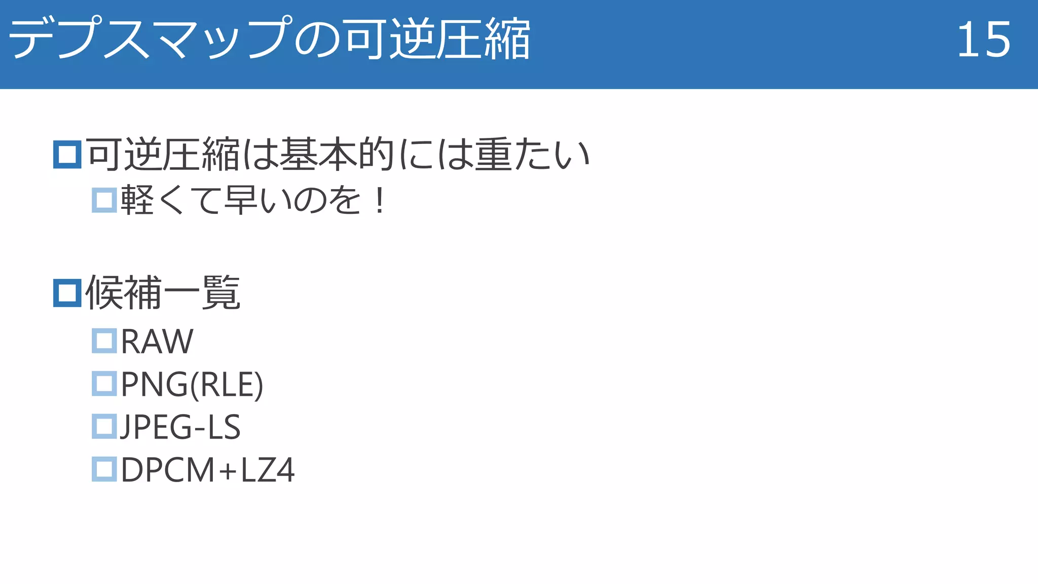 可逆圧縮は基本的には重たい
軽くて早いのを！
候補一覧
RAW
PNG(RLE)
JPEG-LS
DPCM+LZ4
デプスマップの可逆圧縮 15
 