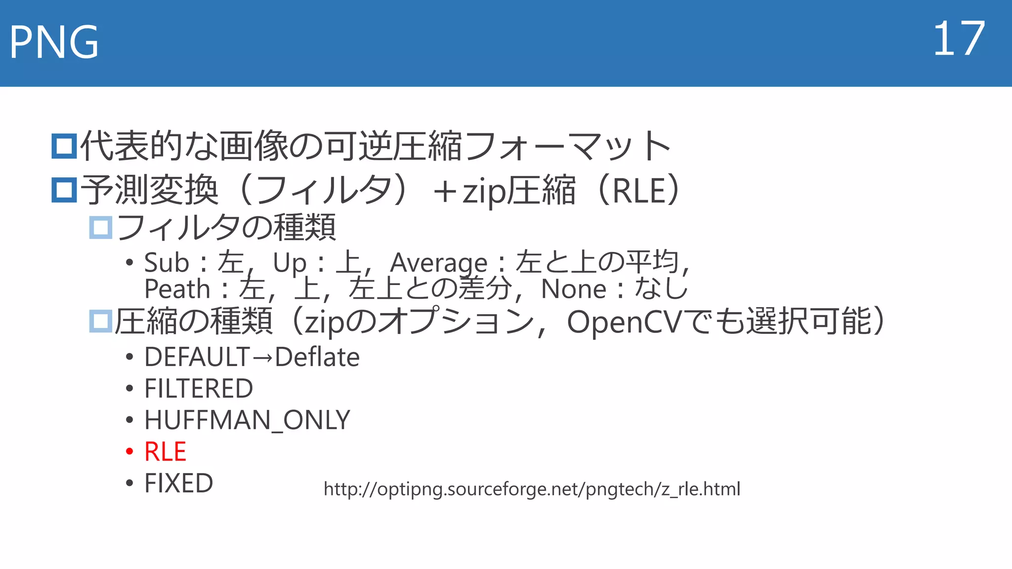 代表的な画像の可逆圧縮フォーマット
予測変換（フィルタ）＋zip圧縮（RLE）
フィルタの種類
• Sub：左，Up：上，Average：左と上の平均，
Peath：左，上，左上との差分，None：なし
圧縮の種類（zipのオプション，OpenCVでも選択可能）
• DEFAULT→Deflate
• FILTERED
• HUFFMAN_ONLY
• RLE
• FIXED
PNG 17
http://optipng.sourceforge.net/pngtech/z_rle.html
 