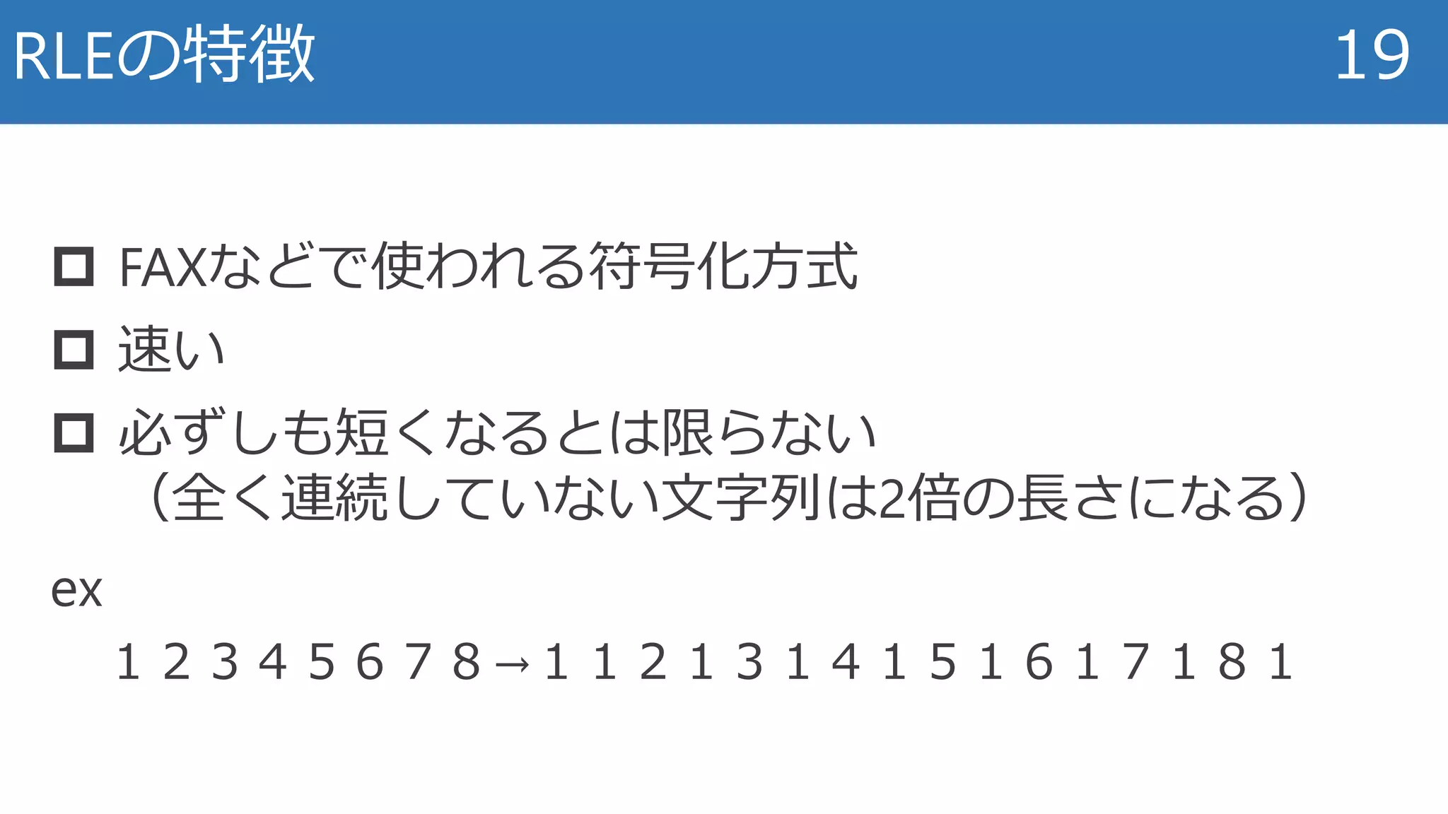 RLEの特徴 19
 FAXなどで使われる符号化方式
 速い
 必ずしも短くなるとは限らない
（全く連続していない文字列は2倍の長さになる）
ex
１２３４５６７８→１１２１３１４１５１６１７１８１
 