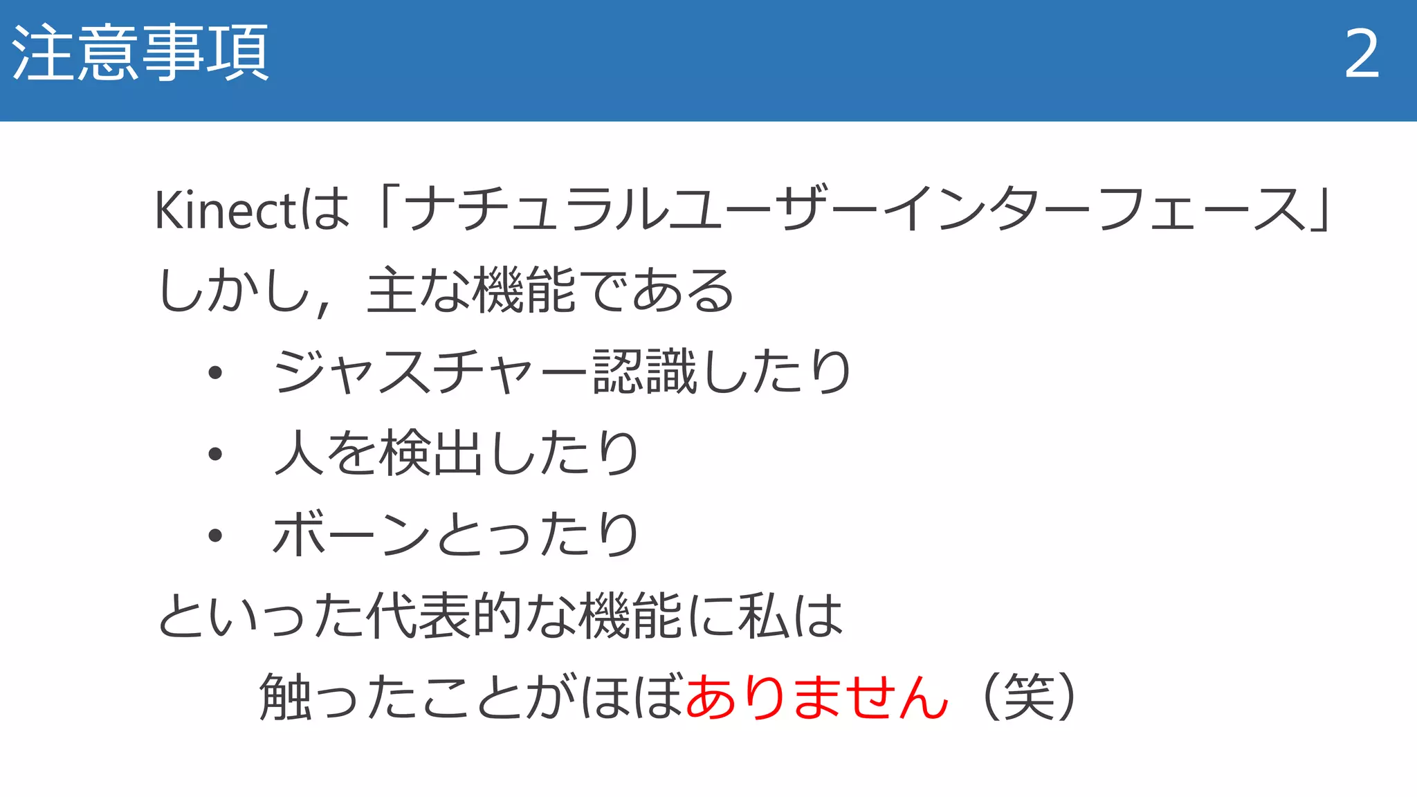 注意事項 2
Kinectは「ナチュラルユーザーインターフェース」
しかし，主な機能である
• ジャスチャー認識したり
• 人を検出したり
• ボーンとったり
といった代表的な機能に私は
触ったことがほぼありません（笑）
 