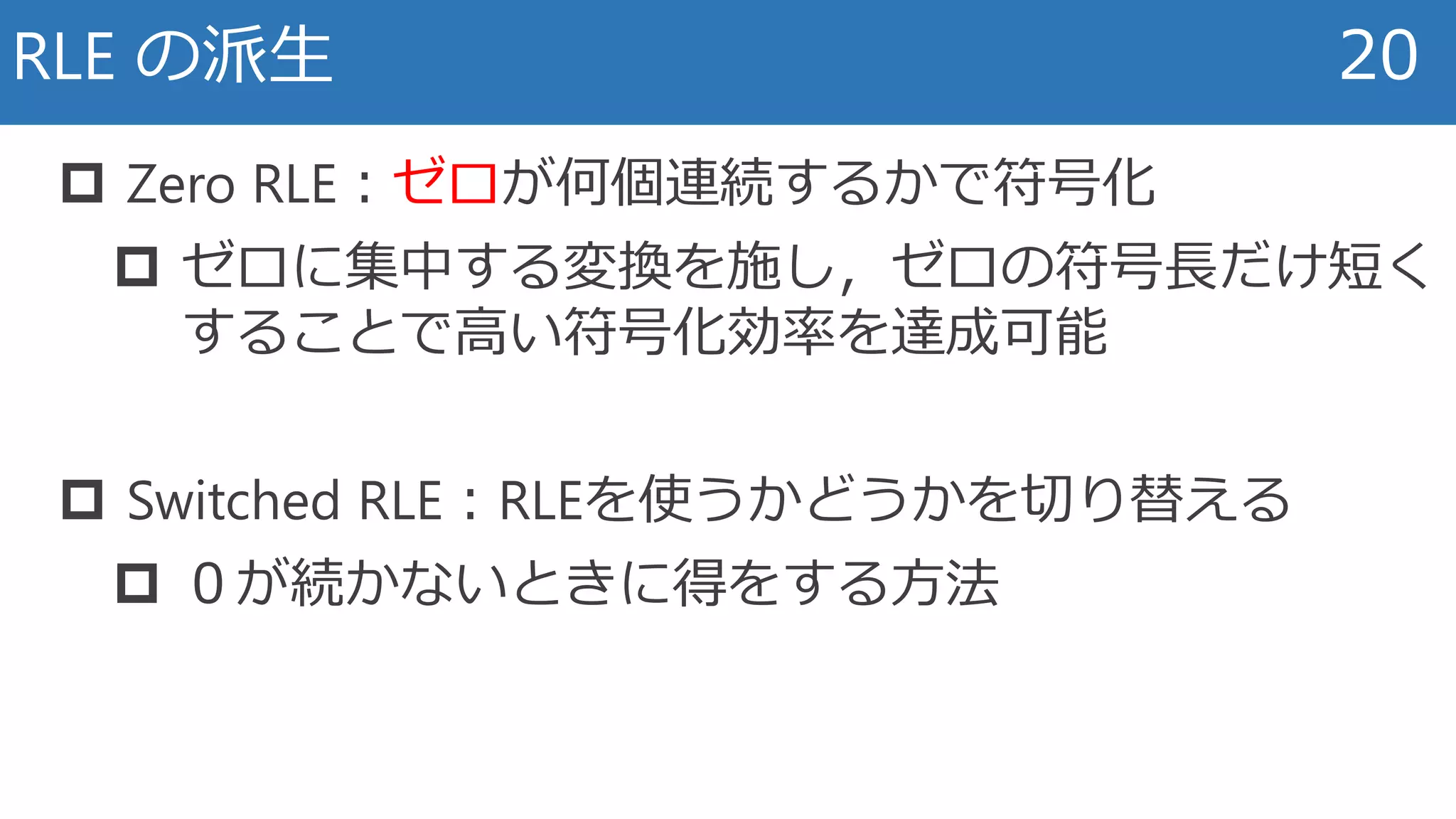 RLE の派生 20
 Zero RLE：ゼロが何個連続するかで符号化
 ゼロに集中する変換を施し，ゼロの符号長だけ短く
することで高い符号化効率を達成可能
 Switched RLE：RLEを使うかどうかを切り替える
 ０が続かないときに得をする方法
 