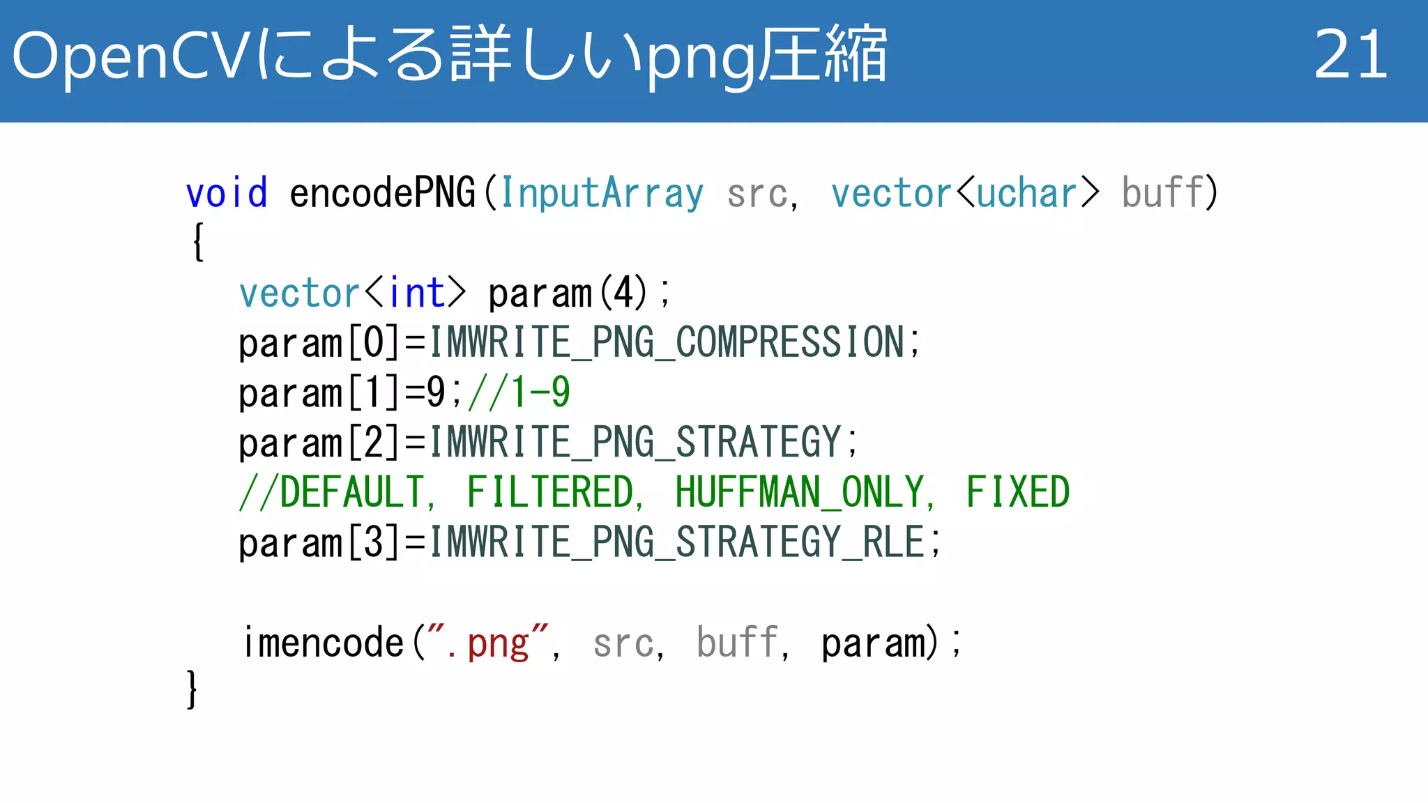 OpenCVによる詳しいpng圧縮 21
void encodePNG(InputArray src, vector<uchar> buff)
{
vector<int> param(4);
param[0]=IMWRITE_PNG_COMPRESSION;
param[1]=9;//1-9
param[2]=IMWRITE_PNG_STRATEGY;
//DEFAULT, FILTERED, HUFFMAN_ONLY, FIXED
param[3]=IMWRITE_PNG_STRATEGY_RLE;
imencode(".png", src, buff, param);
}
 