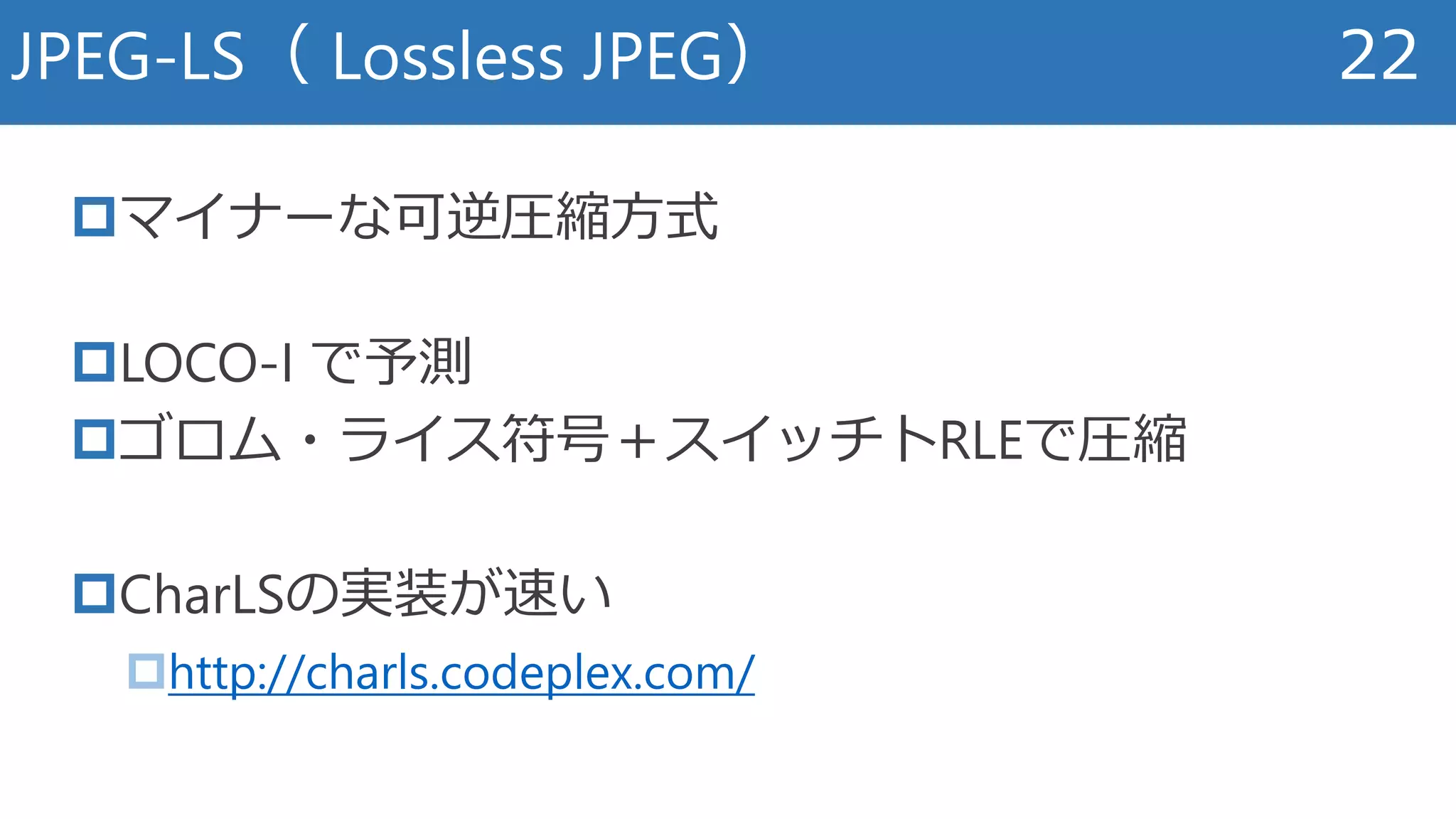 マイナーな可逆圧縮方式
LOCO-I で予測
ゴロム・ライス符号＋スイッチトRLEで圧縮
CharLSの実装が速い
http://charls.codeplex.com/
JPEG-LS（ Lossless JPEG） 22
 