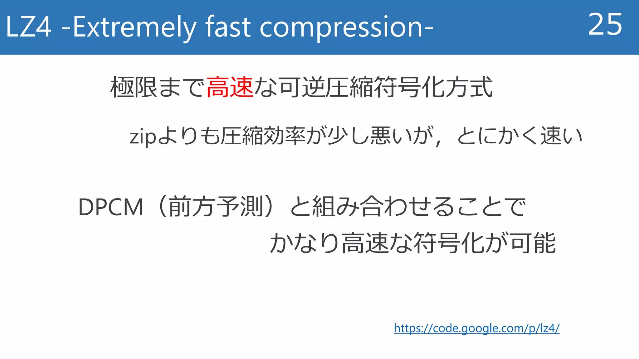 LZ4 -Extremely fast compression- 25
https://code.google.com/p/lz4/
極限まで高速な可逆圧縮符号化方式
zipよりも圧縮効率が少し悪いが，とにかく速い
DPCM（前方予測）と組み合わせることで
かなり高速な符号化が可能
 