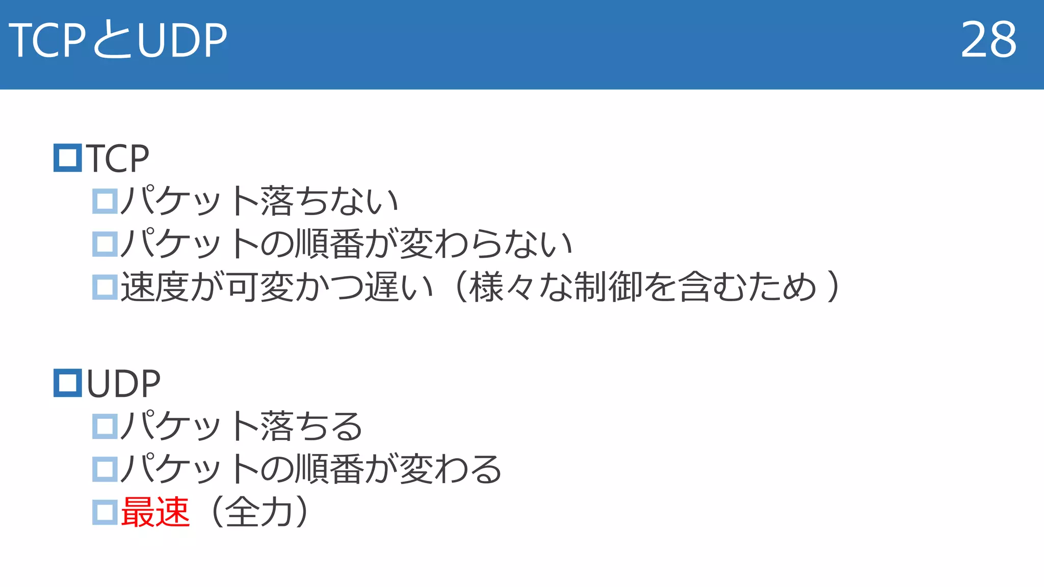 TCP
パケット落ちない
パケットの順番が変わらない
速度が可変かつ遅い（様々な制御を含むため ）
UDP
パケット落ちる
パケットの順番が変わる
最速（全力）
TCPとUDP 28
 