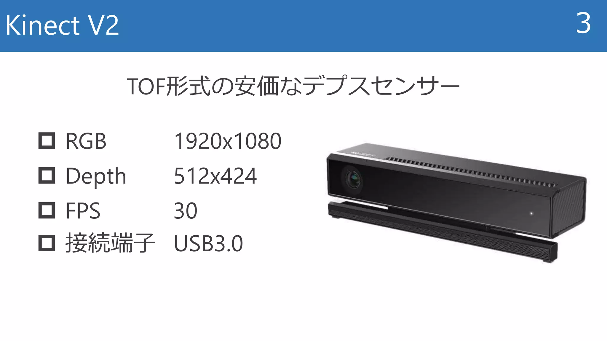 Kinect V2 3
 RGB 1920x1080
 Depth 512x424
 FPS 30
 接続端子 USB3.0
TOF形式の安価なデプスセンサー
 