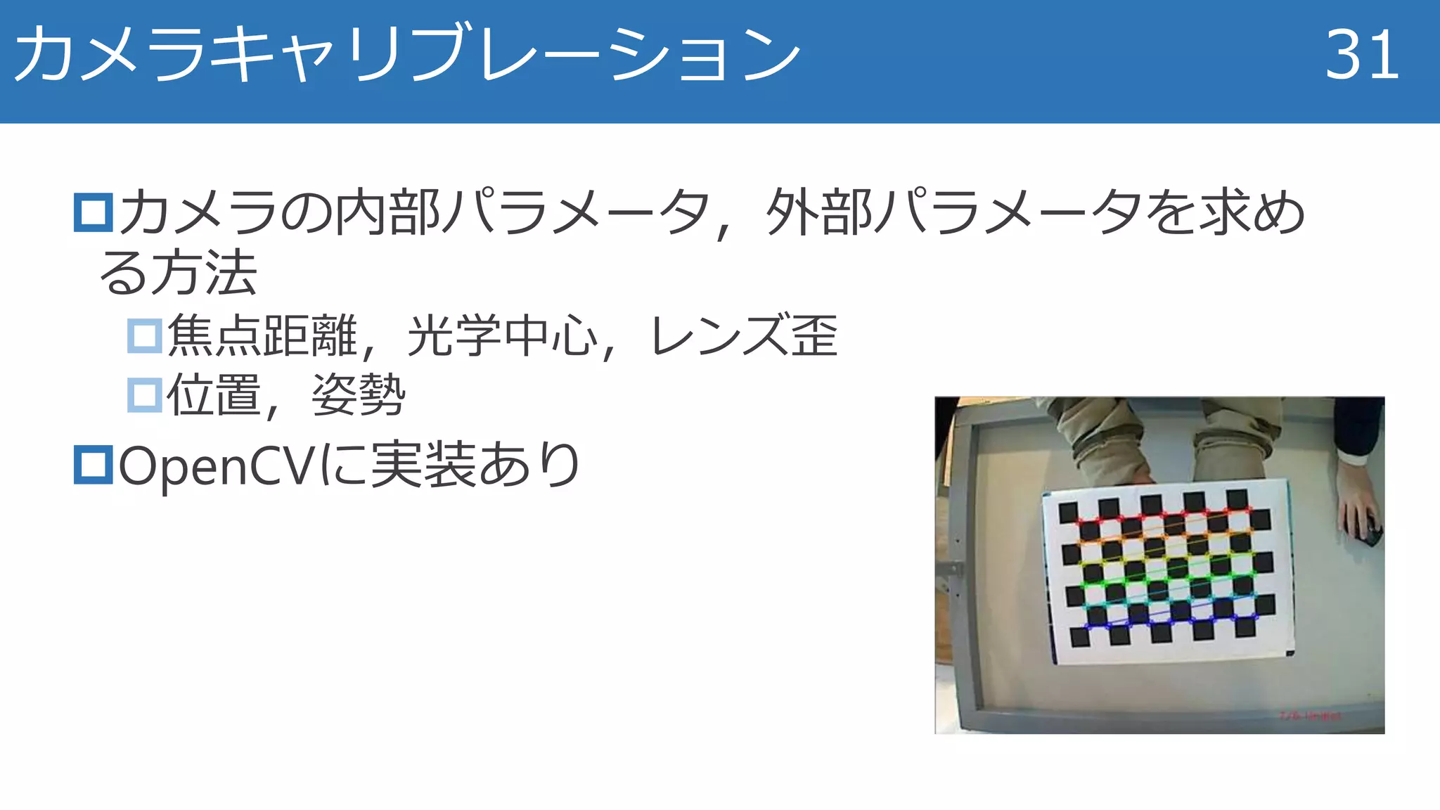 カメラの内部パラメータ，外部パラメータを求め
る方法
焦点距離，光学中心，レンズ歪
位置，姿勢
OpenCVに実装あり
カメラキャリブレーション 31
 
