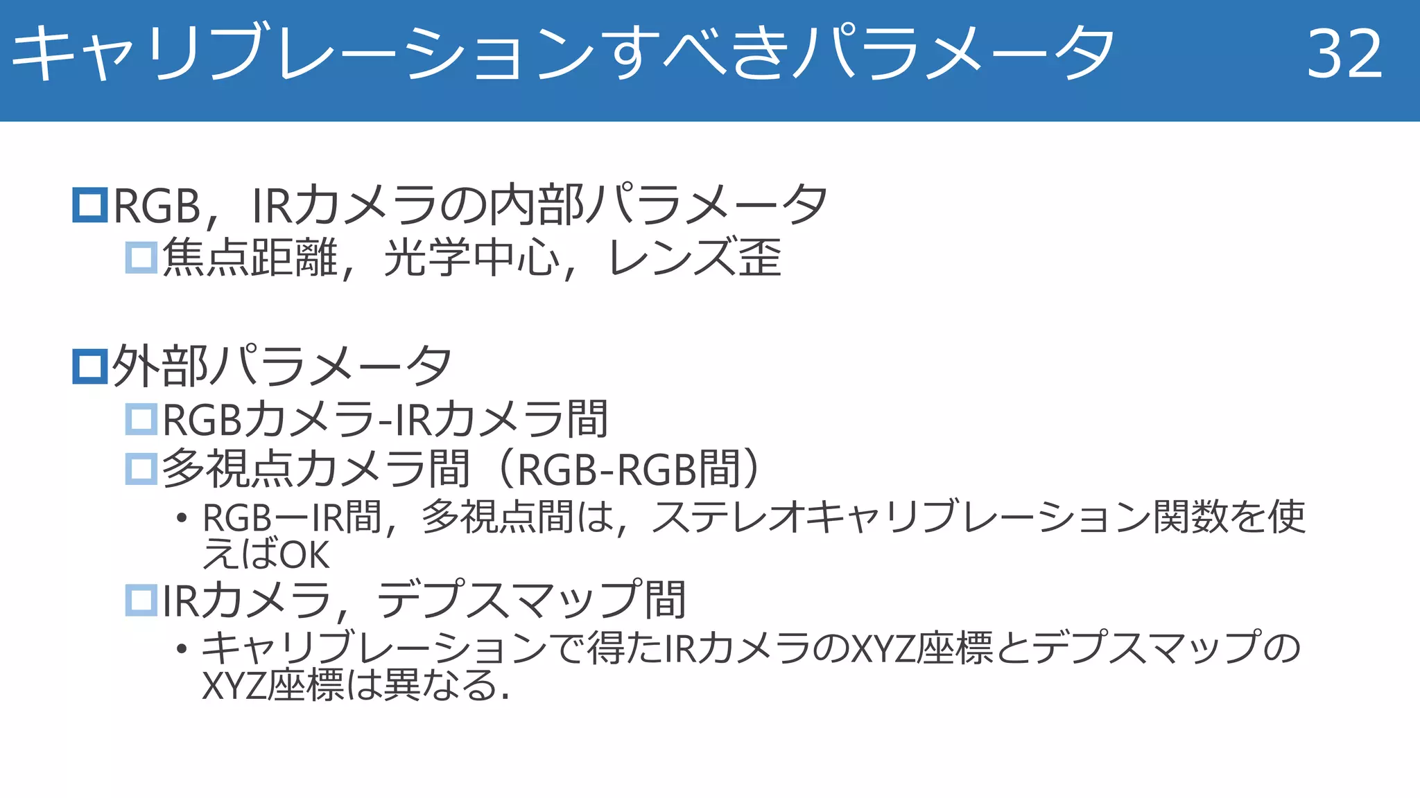 RGB，IRカメラの内部パラメータ
焦点距離，光学中心，レンズ歪
外部パラメータ
RGBカメラ-IRカメラ間
多視点カメラ間（RGB-RGB間）
• RGBーIR間，多視点間は，ステレオキャリブレーション関数を使
えばOK
IRカメラ，デプスマップ間
• キャリブレーションで得たIRカメラのXYZ座標とデプスマップの
XYZ座標は異なる．
キャリブレーションすべきパラメータ 32
 