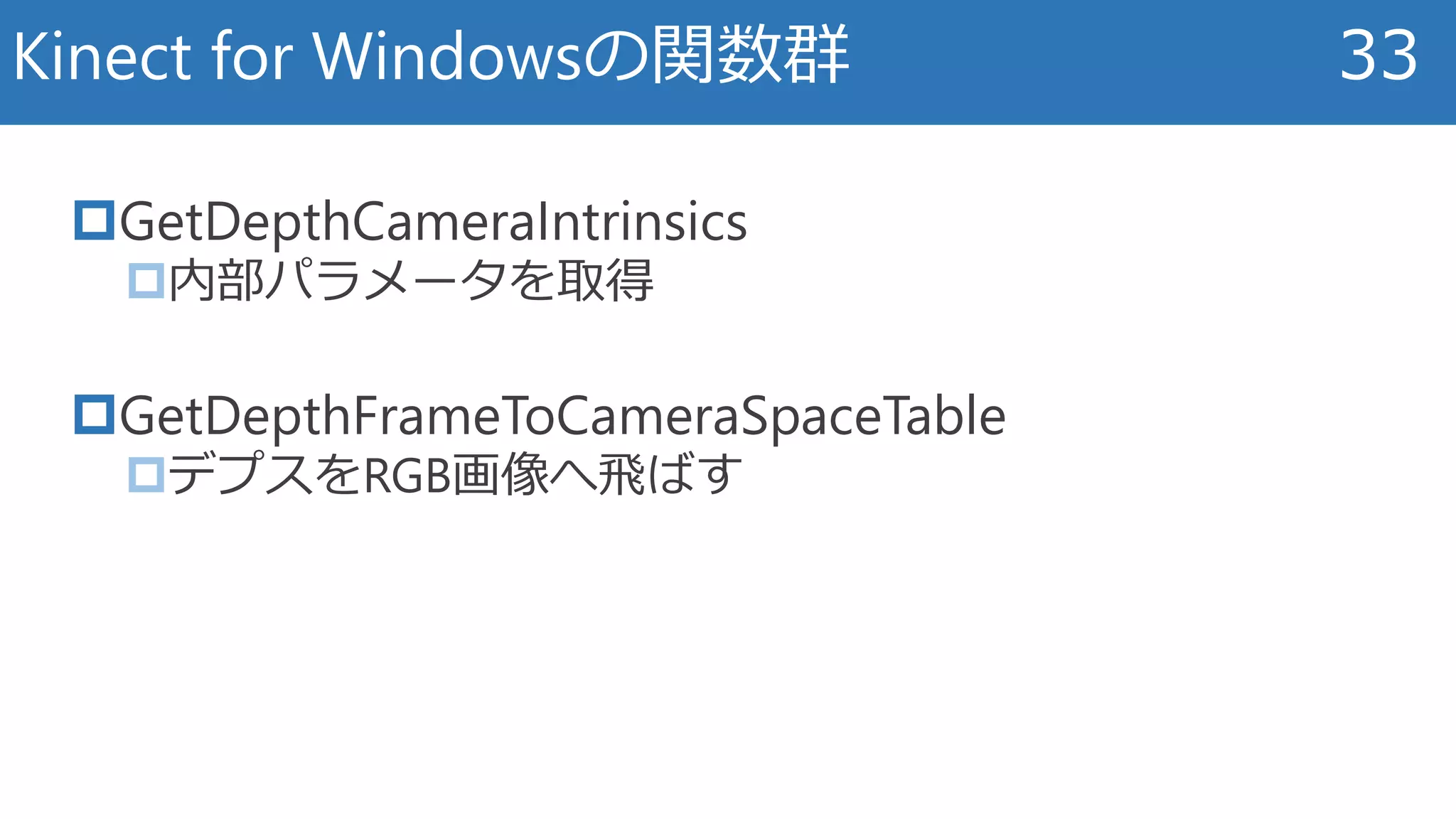GetDepthCameraIntrinsics
内部パラメータを取得
GetDepthFrameToCameraSpaceTable
デプスをRGB画像へ飛ばす
Kinect for Windowsの関数群 33
 