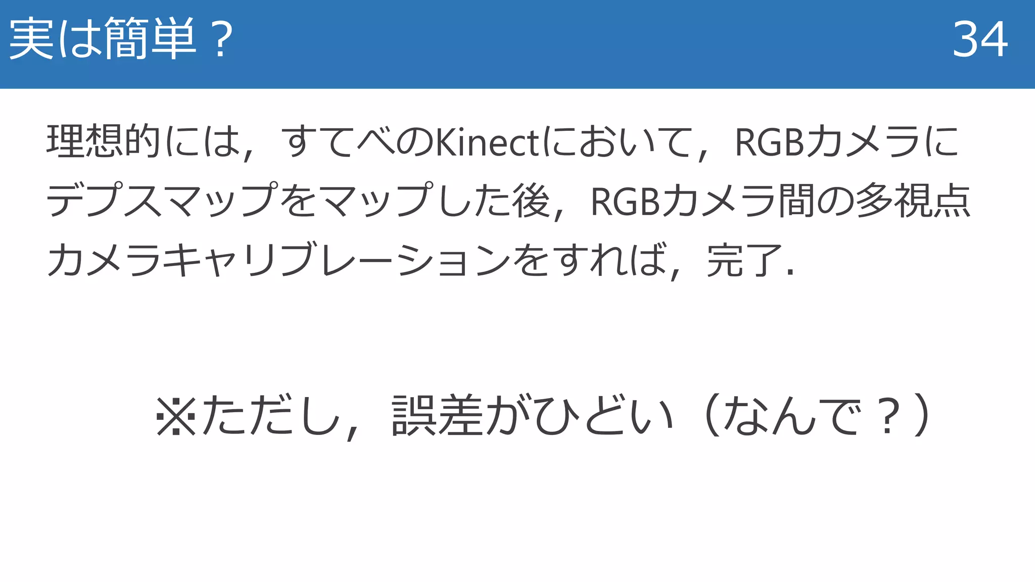 実は簡単？ 34
理想的には，すてべのKinectにおいて，RGBカメラに
デプスマップをマップした後，RGBカメラ間の多視点
カメラキャリブレーションをすれば，完了．
※ただし，誤差がひどい（なんで？）
 