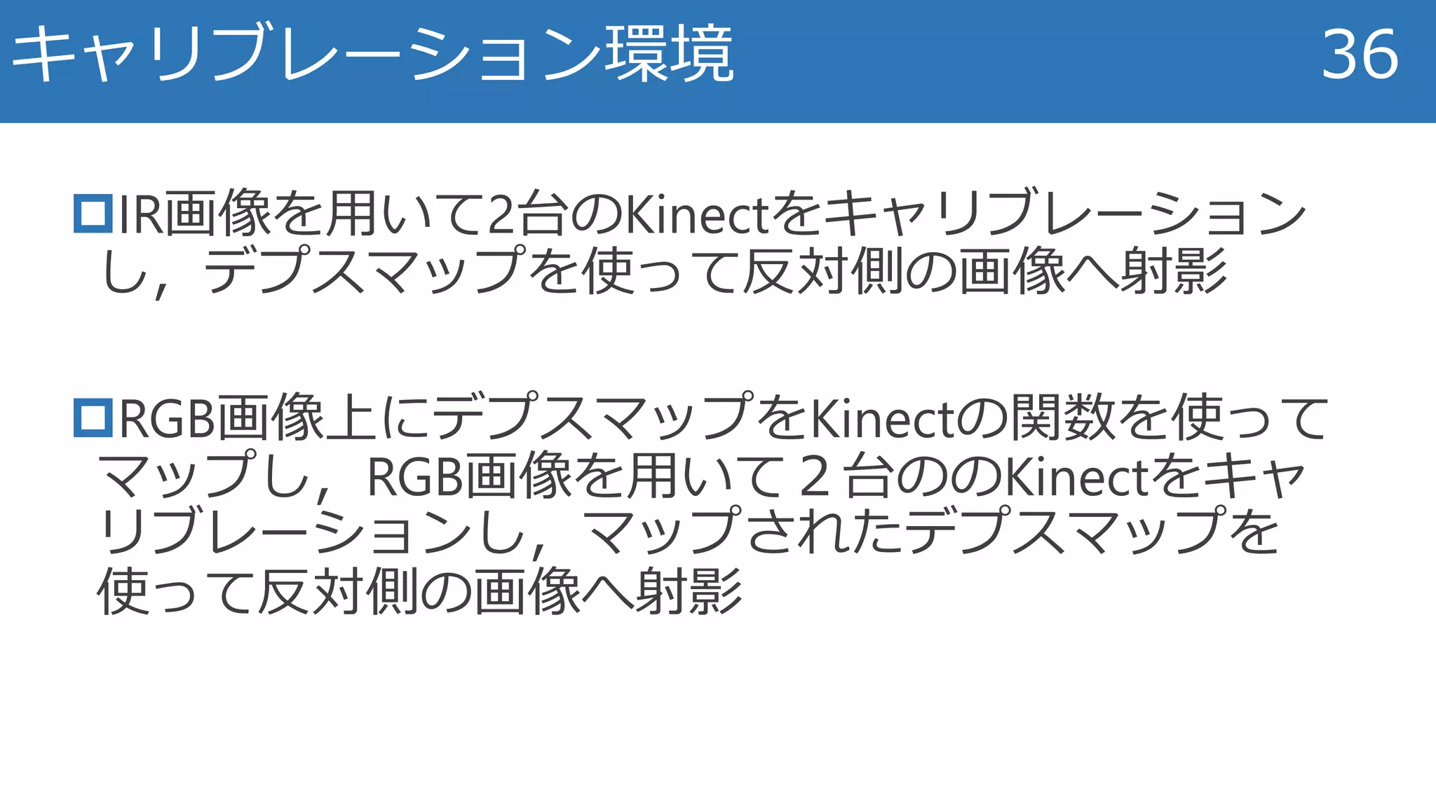 IR画像を用いて2台のKinectをキャリブレーション
し，デプスマップを使って反対側の画像へ射影
RGB画像上にデプスマップをKinectの関数を使って
マップし，RGB画像を用いて２台ののKinectをキャ
リブレーションし，マップされたデプスマップを
使って反対側の画像へ射影
キャリブレーション環境 36
 