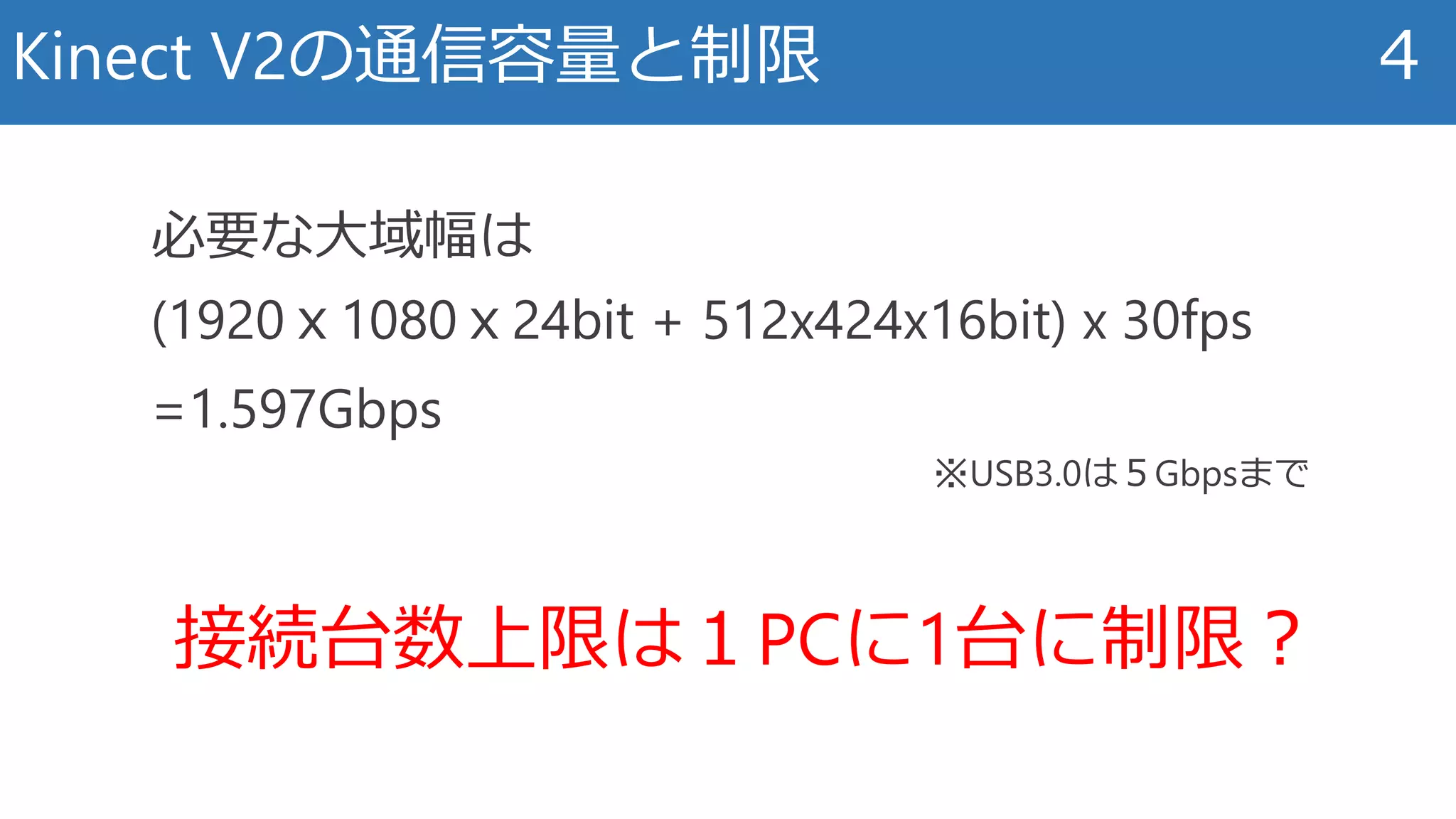 Kinect V2の通信容量と制限 4
接続台数上限は１PCに1台に制限？
必要な大域幅は
(1920ｘ1080ｘ24bit + 512x424x16bit) x 30fps
=1.597Gbps
※USB3.0は５Gbpsまで
 