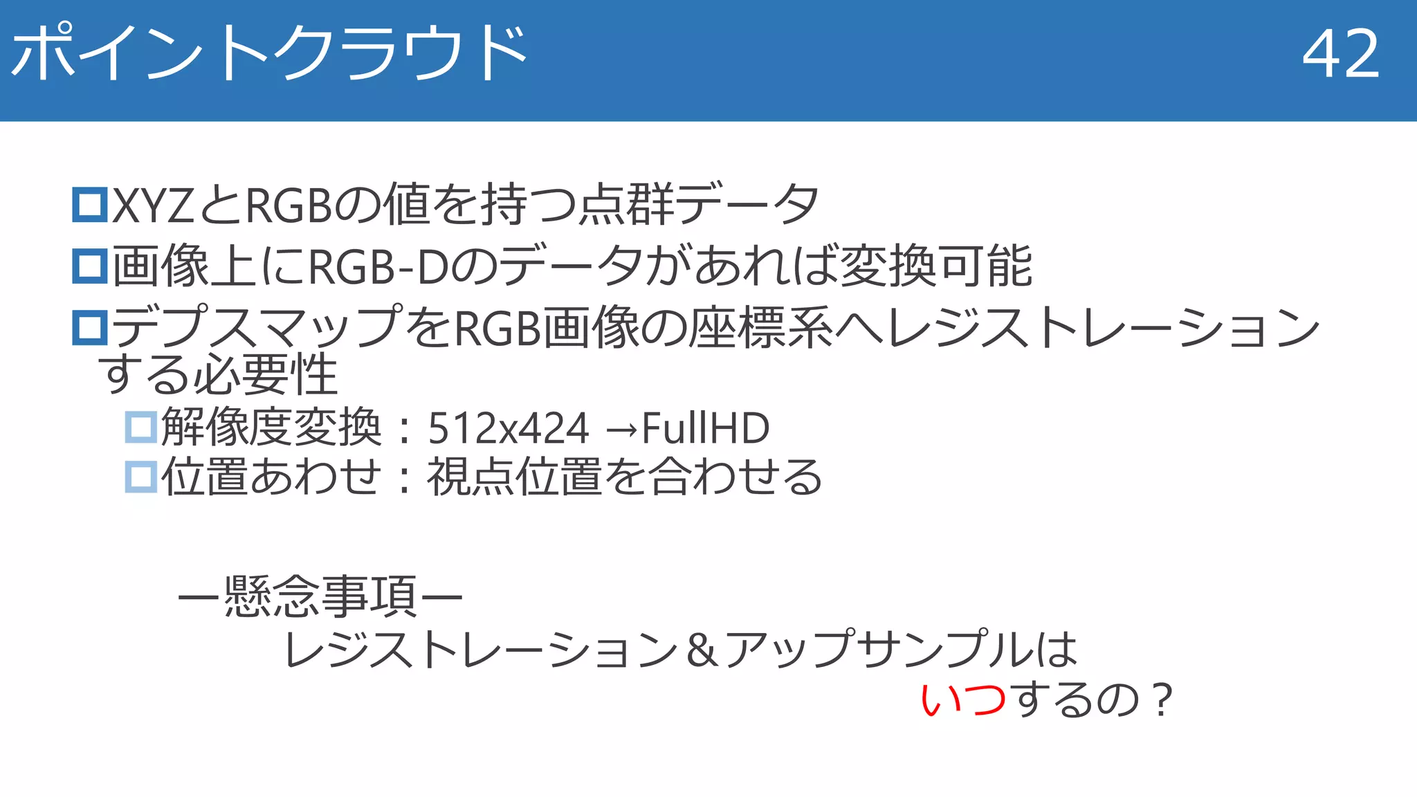 XYZとRGBの値を持つ点群データ
画像上にRGB-Dのデータがあれば変換可能
デプスマップをRGB画像の座標系へレジストレーション
する必要性
解像度変換：512x424 →FullHD
位置あわせ：視点位置を合わせる
ー懸念事項ー
レジストレーション＆アップサンプルは
いつするの？
ポイントクラウド 42
 