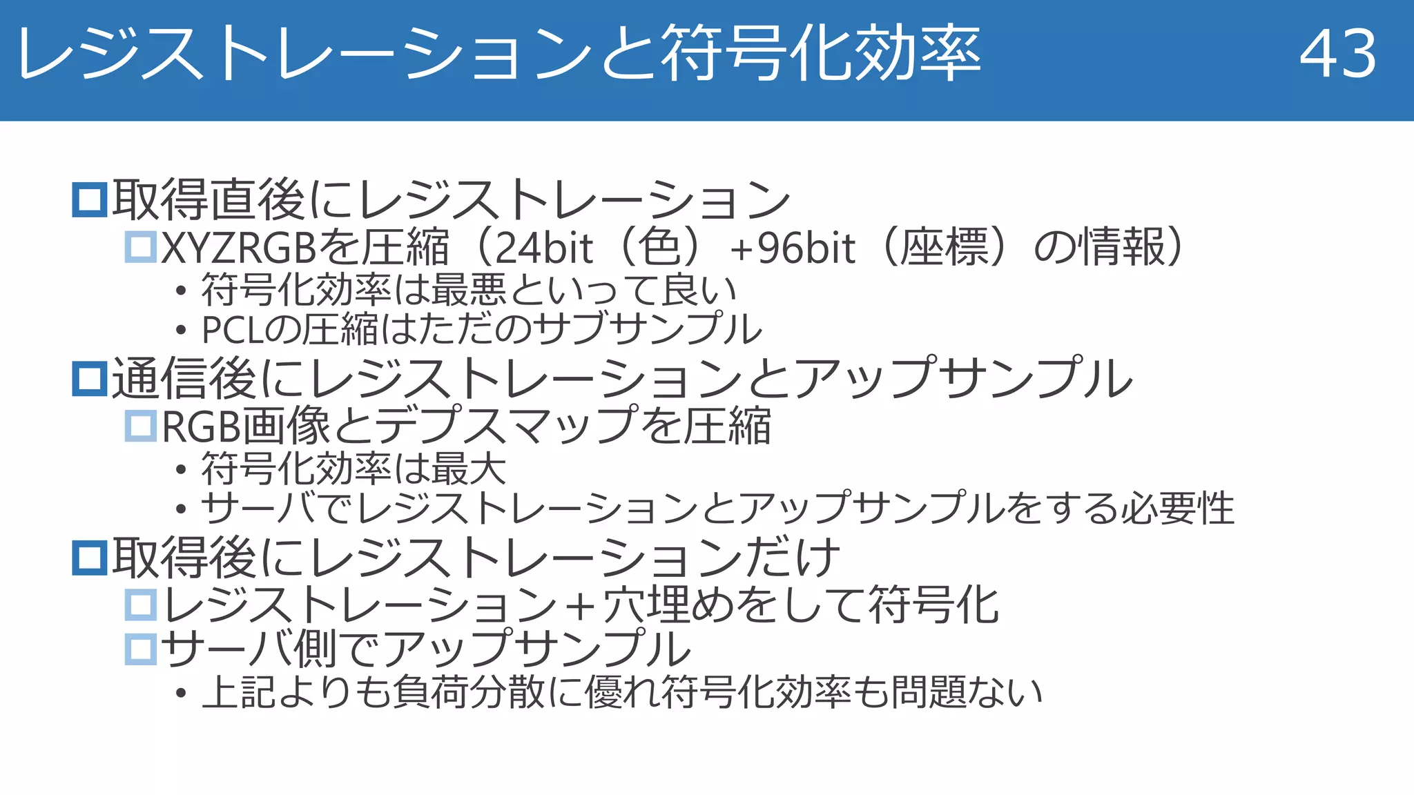 取得直後にレジストレーション
XYZRGBを圧縮（24bit（色）+96bit（座標）の情報）
• 符号化効率は最悪といって良い
• PCLの圧縮はただのサブサンプル
通信後にレジストレーションとアップサンプル
RGB画像とデプスマップを圧縮
• 符号化効率は最大
• サーバでレジストレーションとアップサンプルをする必要性
取得後にレジストレーションだけ
レジストレーション＋穴埋めをして符号化
サーバ側でアップサンプル
• 上記よりも負荷分散に優れ符号化効率も問題ない
レジストレーションと符号化効率 43
 