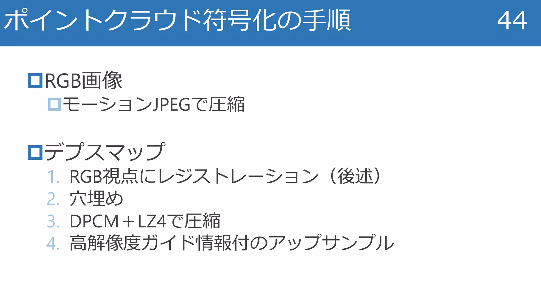 RGB画像
モーションJPEGで圧縮
デプスマップ
1. RGB視点にレジストレーション（後述）
2. 穴埋め
3. DPCM＋LZ4で圧縮
4. 高解像度ガイド情報付のアップサンプル
ポイントクラウド符号化の手順 44
 