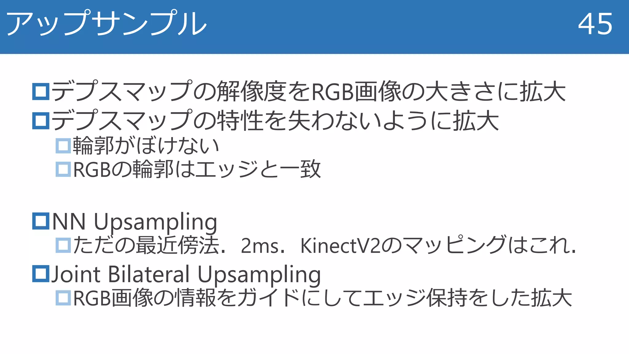 デプスマップの解像度をRGB画像の大きさに拡大
デプスマップの特性を失わないように拡大
輪郭がぼけない
RGBの輪郭はエッジと一致
NN Upsampling
ただの最近傍法．2ms．KinectV2のマッピングはこれ．
Joint Bilateral Upsampling
RGB画像の情報をガイドにしてエッジ保持をした拡大
アップサンプル 45
 