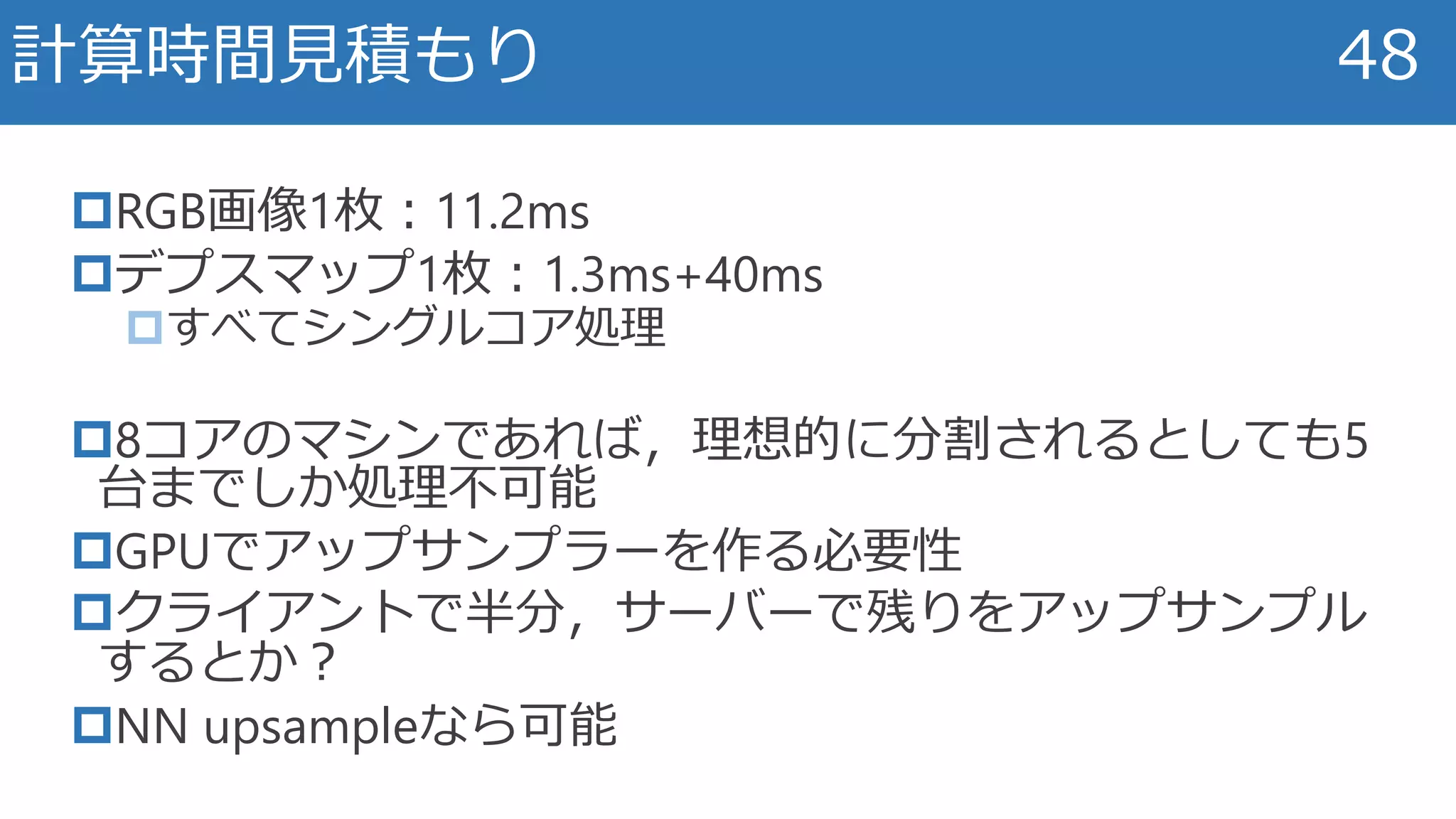 RGB画像1枚：11.2ms
デプスマップ1枚：1.3ms+40ms
すべてシングルコア処理
8コアのマシンであれば，理想的に分割されるとしても5
台までしか処理不可能
GPUでアップサンプラーを作る必要性
クライアントで半分，サーバーで残りをアップサンプル
するとか？
NN upsampleなら可能
計算時間見積もり 48
 