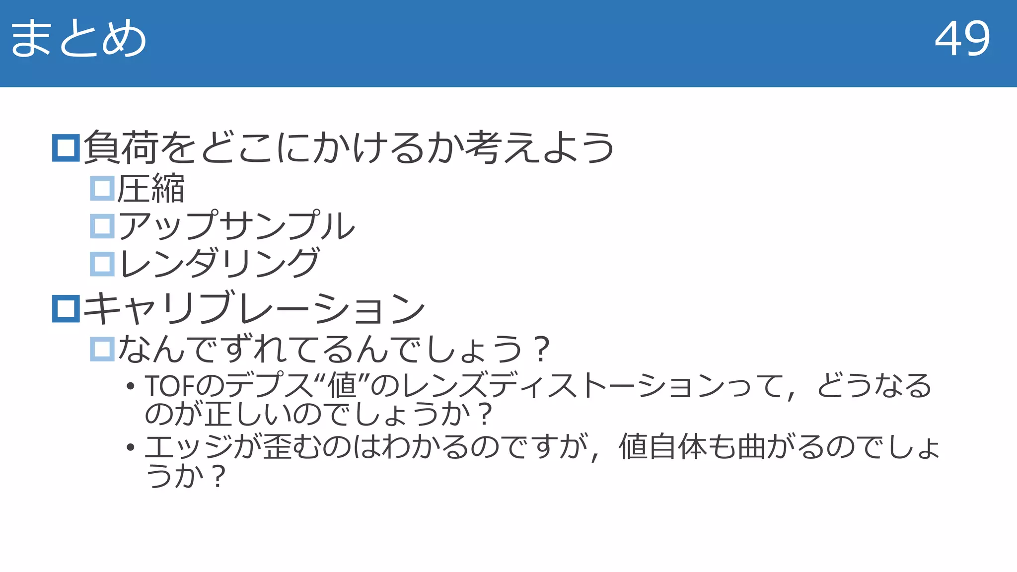 負荷をどこにかけるか考えよう
圧縮
アップサンプル
レンダリング
キャリブレーション
なんでずれてるんでしょう？
• TOFのデプス“値”のレンズディストーションって，どうなる
のが正しいのでしょうか？
• エッジが歪むのはわかるのですが，値自体も曲がるのでしょ
うか？
まとめ 49
 