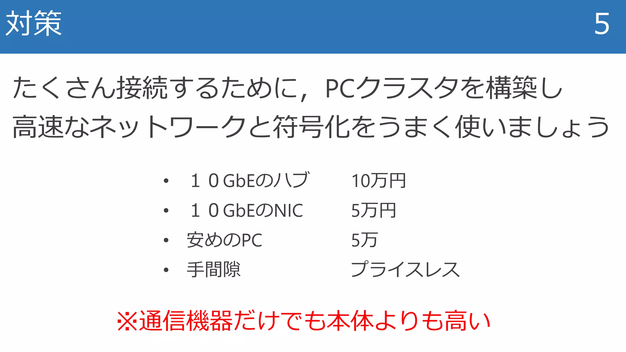 対策 5
たくさん接続するために，PCクラスタを構築し
高速なネットワークと符号化をうまく使いましょう
• １０GbEのハブ 10万円
• １０GbEのNIC 5万円
• 安めのPC 5万
• 手間隙 プライスレス
※通信機器だけでも本体よりも高い
 