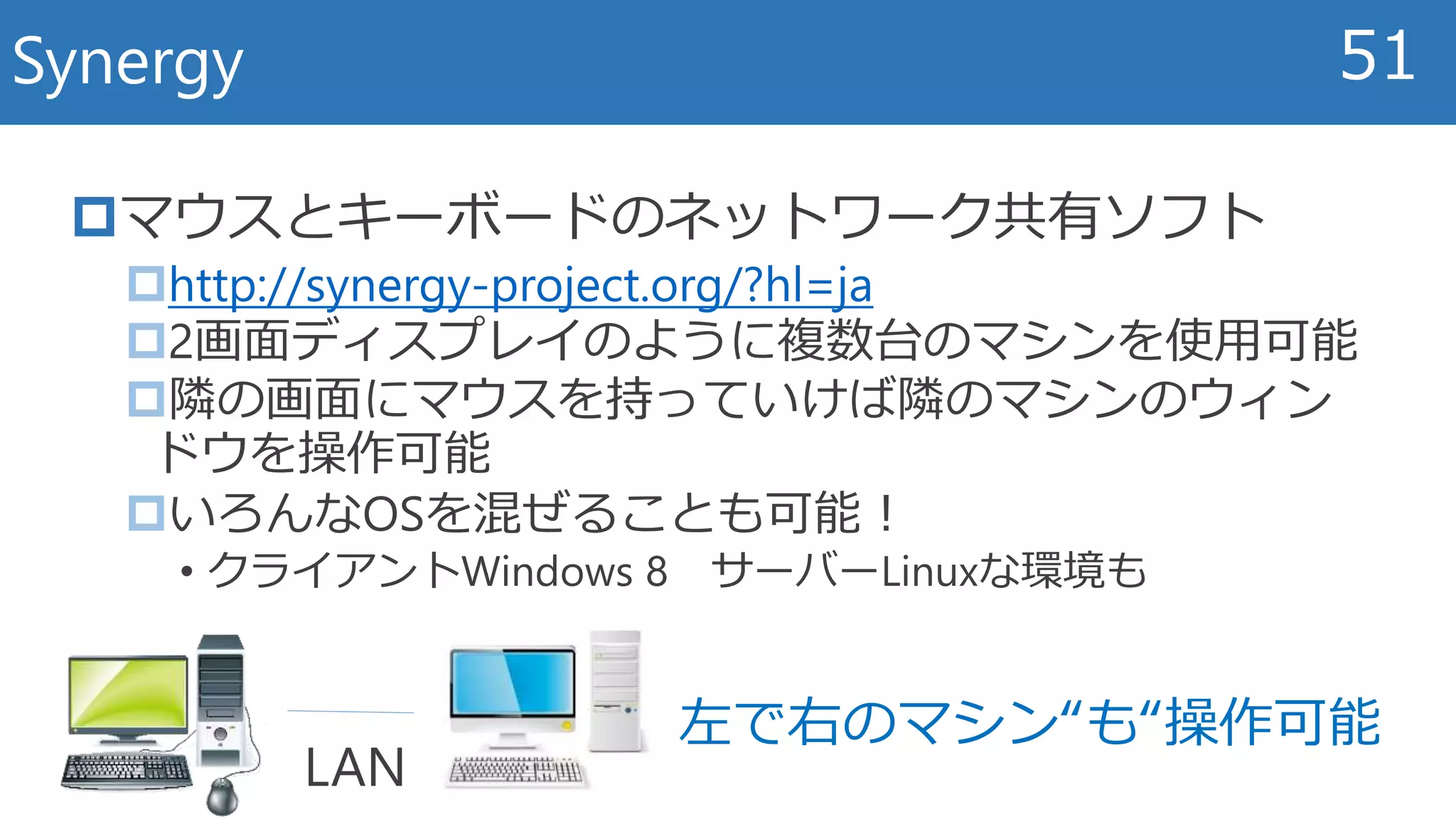 マウスとキーボードのネットワーク共有ソフト
http://synergy-project.org/?hl=ja
2画面ディスプレイのように複数台のマシンを使用可能
隣の画面にマウスを持っていけば隣のマシンのウィン
ドウを操作可能
いろんなOSを混ぜることも可能！
• クライアントWindows 8 サーバーLinuxな環境も
Synergy 51
左で右のマシン“も“操作可能
LAN
 