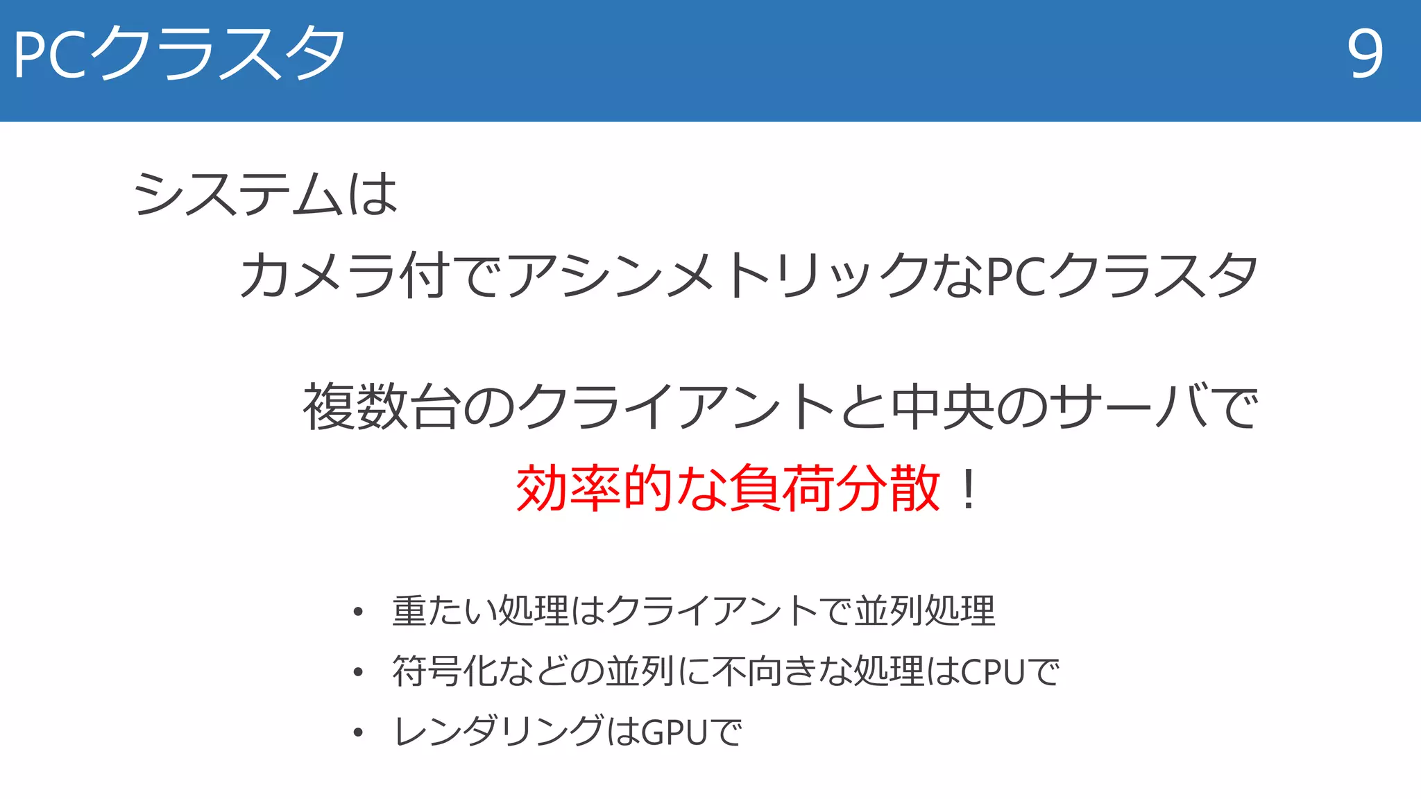 PCクラスタ 9
システムは
カメラ付でアシンメトリックなPCクラスタ
複数台のクライアントと中央のサーバで
効率的な負荷分散！
• 重たい処理はクライアントで並列処理
• 符号化などの並列に不向きな処理はCPUで
• レンダリングはGPUで
 