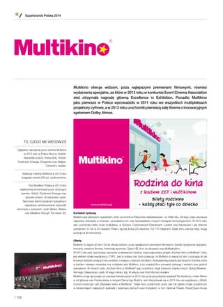 Multikino oferuje widzom, poza najlepszymi premierami filmowymi, również
wydarzenia specjalne, za które w 2013 roku w konkursie Event Cinema Association
sieć otrzymała nagrodę główną Excellence in Exhibition. Ponadto Multikino
jako pierwsze w Polsce wprowadziło w 2011 roku we wszystkich multipleksach
projektory cyfrowe, a w 2013 roku uruchomiło pierwszą salę Xtreme z innowacyjnym
systemem Dolby Atmos.
Kontekst rynkowy
Multikino jest pierwszym operatorem, który uruchomił w Polsce kino wieloekranowe – w 1998 roku. Od tego czasu wyznacza
najwyższe standardy w budowie i prowadzeniu kin oraz wprowadzaniu nowych rozwiązań technologicznych. W 2013 roku
sieć uruchomiła cztery nowe multipleksy: w Tychach, Czechowicach-Dziedzicach, Lublinie oraz Katowicach i jest obecnie
operatorem 31 kin w 25 miastach Polski z łączną liczbą 253 ekranów i 53 716 miejscami. Dzięki temu zajmuje silną, drugą
pozycję na tle konkurencji.
Oferta
Multikino to więcej niż kino. Od lat oferuje widzom, poza największymi premierami filmowymi, również wydarzenia specjalne:
koncerty, maratony filmowe, transmisje sportowe, Opery HD, Kino na obcasach oraz Multibabykino.
W 2013 roku sieć, wychodząc naprzeciw oczekiwaniom widzów, rozpoczęła kolejny projekt „Kocham Kino w Multikinie”, który
jest efektem ścisłej współpracy z TVP2. Jest to kolejny cykl, który pokazuje, że Multikino to więcej niż kino i przyciąga do sal
kinowych widzów ceniących kino ambitne, mówiące o ważnych tematach. Ambasadorką projektu jest Grażyna Torbicka, która
w każdym miesiącu odwiedza inny multipleks sieci Multikino, a po projekcji filmu prowadzi dyskusję z widzami oraz gośćmi
specjalnymi. W ramach cyklu „Kocham Kino w Multikinie” jego uczestnicy mogli zobaczyć między innymi: Spring Breakers,
We mgle, Dziewczynę z szafy, W kręgu miłości, Idę, W ukryciu oraz Pod Mocnym Aniołem.
Multikino wciąż się rozwija i po sukcesie frekwencyjnym w 2013 roku podczas pokazów spektakli The Audience z Helen Mirren
w roli głównej oraz Frankensteina w reżyserii Danny’ego Boyle’a, sieć zdecydowała się w 2014 roku we współpracy z British
Council rozpocząć cykl „Brytyjskie teatry w Multikinie”. Dzięki temu publiczność przez cały rok będzie mogła uczestniczyć
w retransmisjach najlepszych spektakli z repertuaru słynnych scen brytyjskich, w tym: National Theatre, Royal Opera House
TO, CZEGO NIE WIEDZIAŁEŚ
Oglądane najchętniej przez widzów Multikina
w 2013 roku w Polsce filmy to: Hobbit:
Niezwykła podróż, Kraina lodu, Hobbit:
Pustkowie Smauga, Drogówka oraz Wałęsa.
Człowiek z nadziei.
Aplikację mobilną Multikina w 2013 roku
ściągnęło prawie 200 tys. użytkowników.
Fani Multikino Polska w 2013 roku
najaktywniej komentowali posty dotyczące
premier: Hobbit: Pustkowie Smauga oraz
Igrzyska śmierci: W pierścieniu ognia.
Natomiast wśród wydarzeń specjalnych
największe zainteresowanie wzbudziły
informacje o pokazach: Justin Bieber. Believe
oraz Metallica Through The Never 3D.
Superbrands Polska 2014
/ 100
 