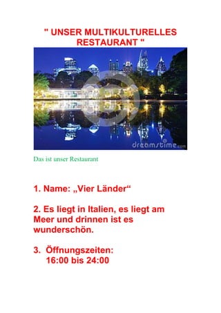 " UNSER MULTIKULTURELLES
RESTAURANT "
Das ist unser Restaurant
1. Name: „Vier Länder“
2. Es liegt in Italien, es liegt am
Meer und drinnen ist es
wunderschön.
3. Öffnungszeiten:
16:00 bis 24:00