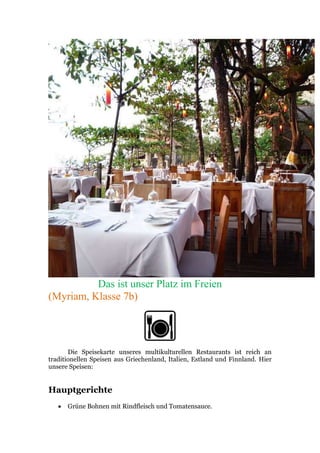 Das ist unser Platz im Freien
(Myriam, Klasse 7b)
Die Speisekarte unseres multikulturellen Restaurants ist reich an
traditionellen Speisen aus Griechenland, Italien, Estland und Finnland. Hier
unsere Speisen:
Hauptgerichte
 Grüne Bohnen mit Rindfleisch und Tomatensauce.
 