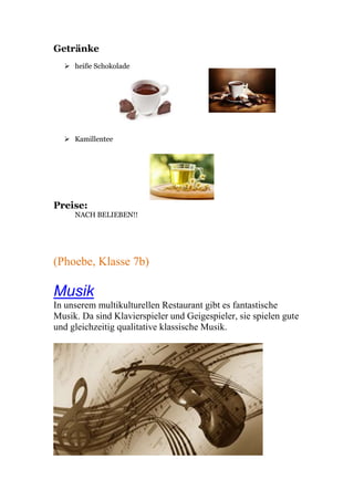Getränke
 heiße Schokolade
 Kamillentee
Preise:
NACH BELIEBEN!!
(Phoebe, Klasse 7b)
Musik
In unserem multikulturellen Restaurant gibt es fantastische
Musik. Da sind Klavierspieler und Geigespieler, sie spielen gute
und gleichzeitig qualitative klassische Musik.
 