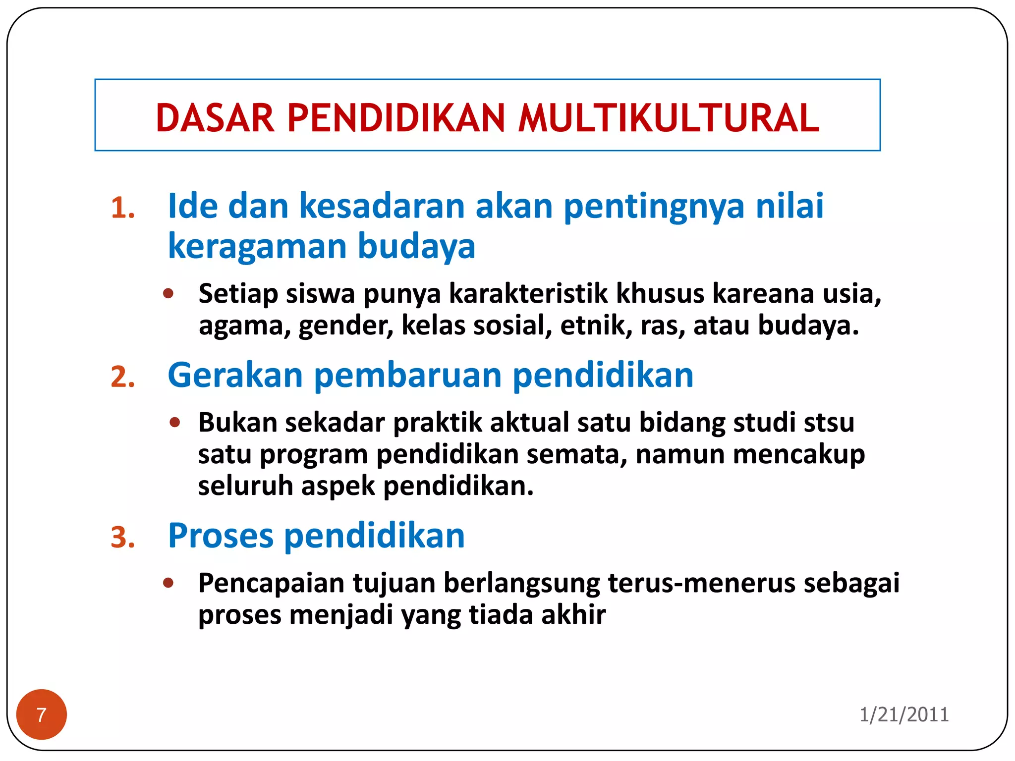 DASAR PENDIDIKAN MULTIKULTURAL10/26/20107Ide dan kesadaran akan pentingnya nilai keragaman budayaSetiap siswa punya karakteristik khusus kareana usia, agama, gender, kelas sosial, etnik, ras, atau budaya. Gerakan pembaruan pendidikanBukan sekadar praktik aktual satu bidang studi stsu satu program pendidikan semata, namun mencakup seluruh aspek pendidikan.Proses pendidikanPencapaian tujuan berlangsung terus-menerus sebagai proses menjadi yang tiada akhir