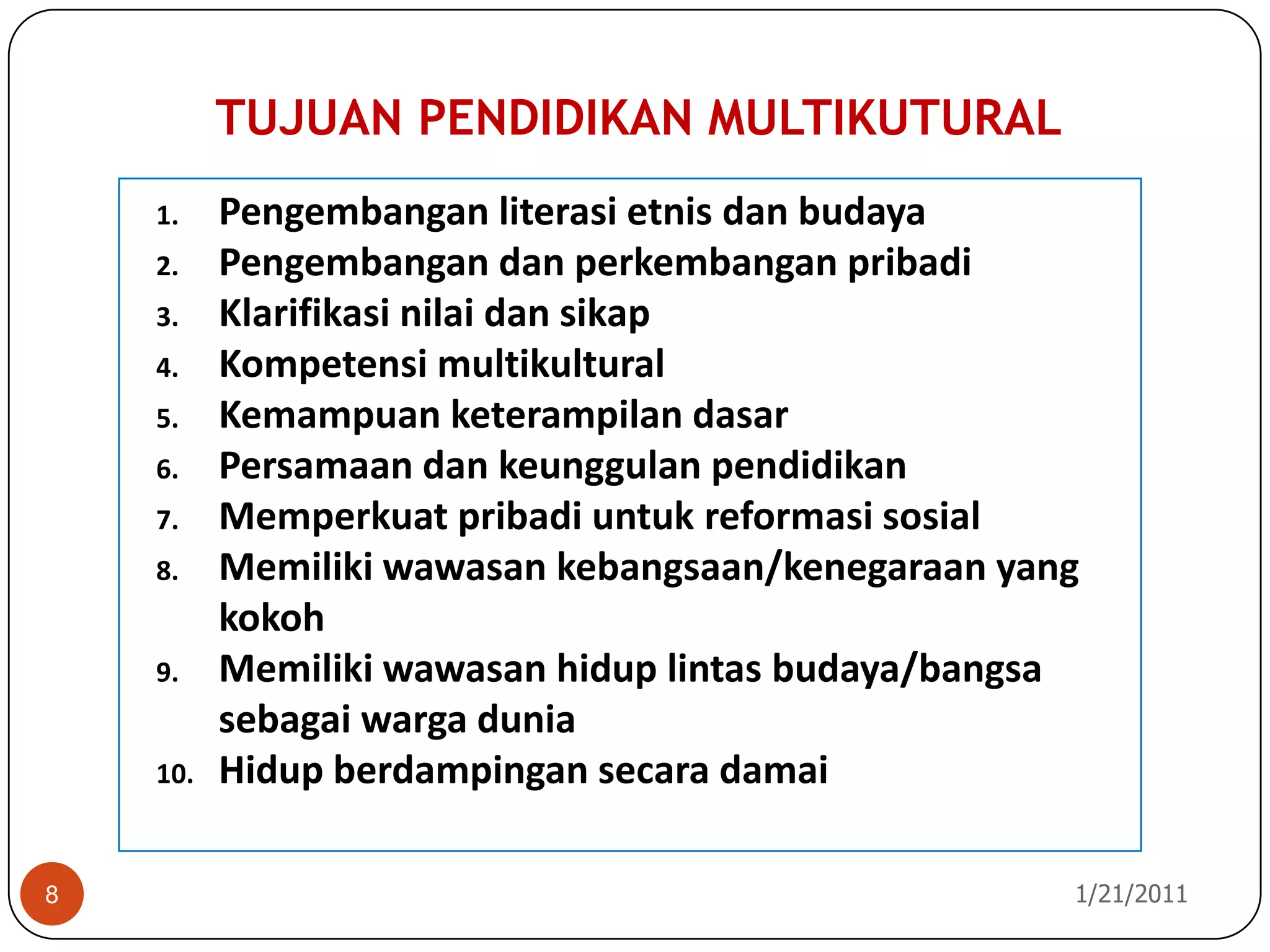 TUJUAN PENDIDIKAN MULTIKUTURAL10/26/20108PengembanganliterasietnisdanbudayaPengembangandanperkembanganpribadiKlarifikasinilaidansikapKompetensimultikulturalKemampuanketerampilandasarPersamaandankeunggulanpendidikanMemperkuatpribadiuntukreformasisosialMemilikiwawasankebangsaan/kenegaraan yang kokohMemilikiwawasanhiduplintasbudaya/bangsasebagaiwargaduniaHidupberdampingansecaradamai