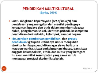 PENDIDIKAN MULTIKULTURAL(Banks, 2001)10/26/20106Suatu rangkaian kepercayaan (set of beliefs) dan penjelasan yang mengakui dan menilai pentingnya keragaman budaya dan etnis dalam membentuk gaya hidup, pengalaman sosial, identitas pribadi, kesempatan pendidikan dari individu, kelompok, sampai negara.Ide, gerakan pembaruan pendidikan, dan proses pendidikan yg tujuan utamanya untuk mengubah struktur lembaga pendidikan agar siswa baik pria maupun wanita, siswa berkebutuhankhusus, dan siswa anggota kelompok ras, etnik, dan kultur yang beragam ituakan memiliki kesempatan yang sama untuk menggapai prestasi akademik sekolah.